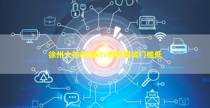 徐州大的夜场ktv招聘面试门槛低